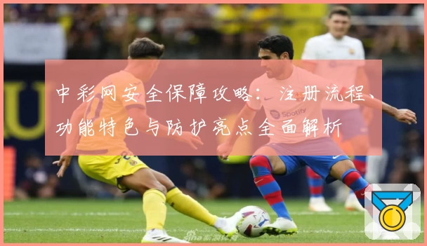中彩网安全保障攻略：注册流程、功能特色与防护亮点全面解析