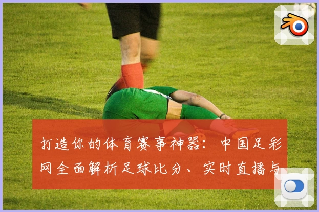 打造你的体育赛事神器:中国足彩网全面解析足球比分、实时直播与玩法攻略