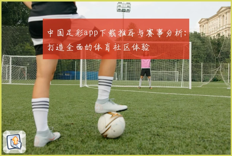 中国足彩app下载推荐与赛事分析:打造全面的体育社区体验