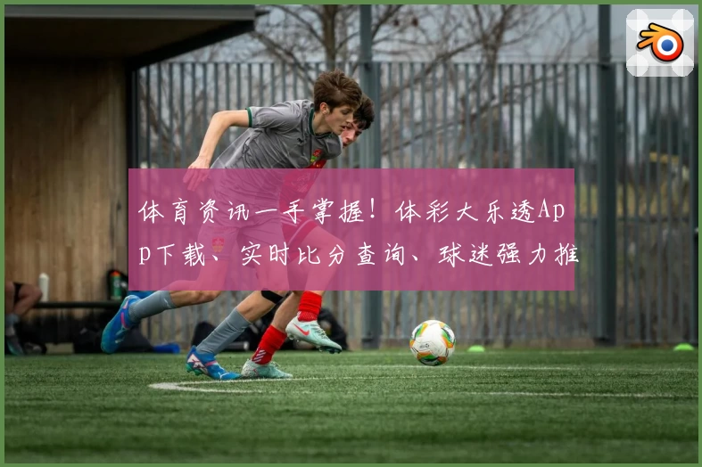 体育资讯一手掌握!体彩大乐透App下载、实时比分查询、球迷强力推荐