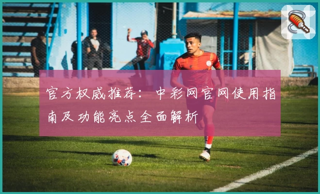 官方权威推荐：中彩网官网使用指南及功能亮点全面解析