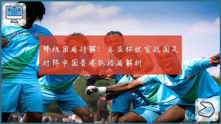 锋线困局待解:东亚杯收官战国足对阵中国香港队格局解析