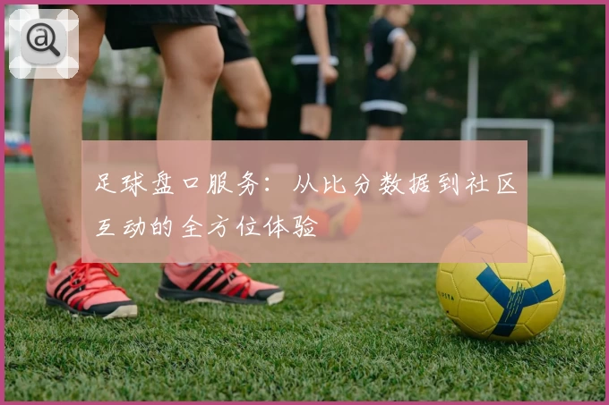 足球盘口服务:从比分数据到社区互动的全方位体验