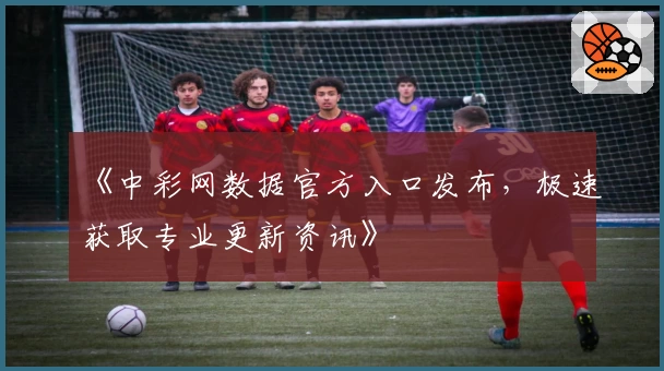 《中彩网数据官方入口发布，极速获取专业更新资讯》