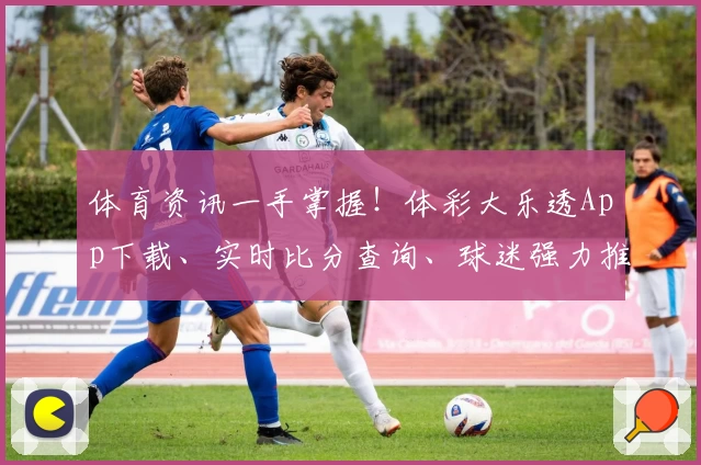 体育资讯一手掌握!体彩大乐透App下载、实时比分查询、球迷强力推荐