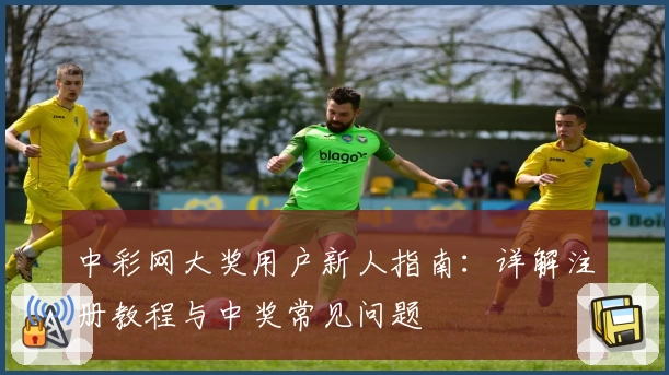 中彩网大奖用户新人指南：详解注册教程与中奖常见问题