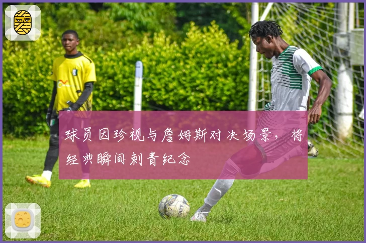 球员因珍视与詹姆斯对决场景,将经典瞬间刺青纪念