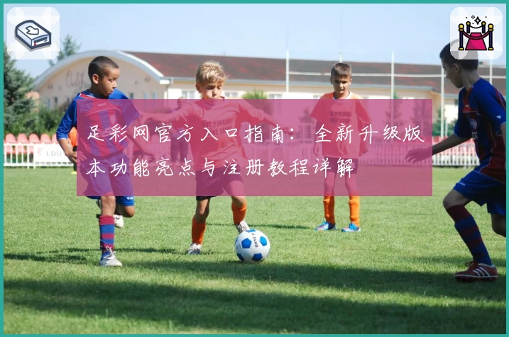 足彩网官方入口指南：全新升级版本功能亮点与注册教程详解